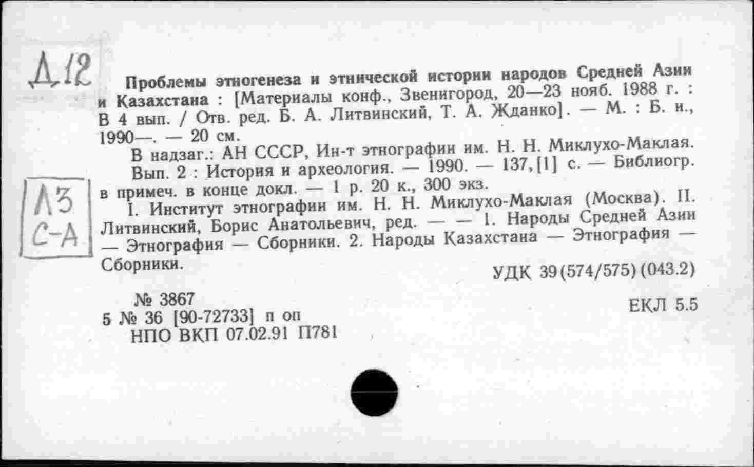 ﻿Л/2
Л5 /2-А
Проблемы этногенеза и этнической истории народов Средней Азии и Казахстана • [Материалы конф., Звенигород, 20—23 нояб^ 1988 г. . В 4 вып / Отв. ред. Б. А. Литвинский, Т. А. Жданко]. - М. : Б. и., 1990В^на7за2г°АН СССР, Ин-т этнографии им. К Н; M^ßSorp.
Вып 2 • История и археология. — 1990. — 137,1*1 с- оиоли р ■ "Г Ие;СТи“т"Ц™Н- Н-Х^ха-Макл.. (Мо«к..)д 1L Литвинский, Борис Анатольевич, ред.-1. Народы Средней Аз_
_ Этнография - Сборники. 2. Народы Казахстана — Этнография
Сборники.	УДК 39 (574/575) (043.2)
№ 3867
5 № 36 [90-727331 п оп НПО ВКП 07.02.91 П781
ЕКЛ 5.5